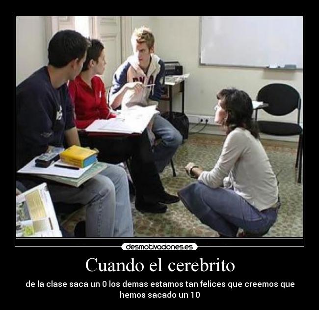 Cuando el cerebrito - de la clase saca un 0 los demas estamos tan felices que creemos que hemos sacado un 10