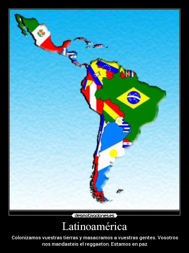 Latinoamérica - Colonizamos vuestras tierras y masacramos a vuestras gentes. Vosotros nos mandasteis el reggaeton. Estamos en paz