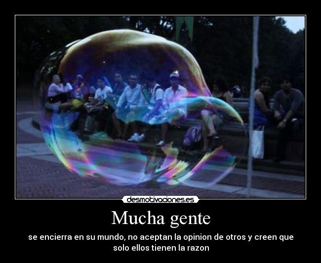 Mucha gente - se encierra en su mundo, no aceptan la opinion de otros y creen que
solo ellos tienen la razon