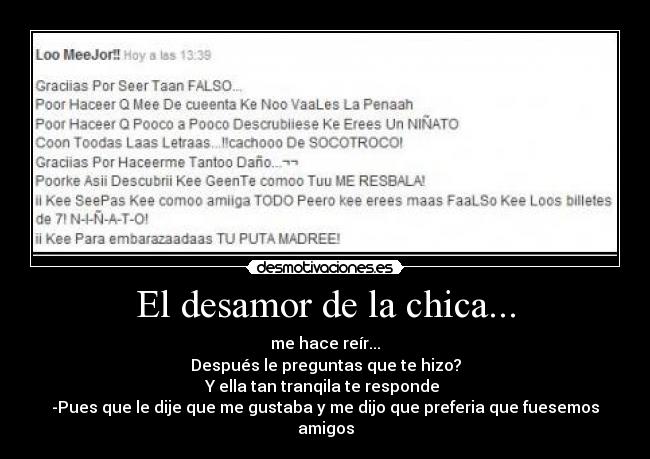 El desamor de la chica... - me hace reír...
Después le preguntas que te hizo?
Y ella tan tranqila te responde
-Pues que le dije que me gustaba y me dijo que preferia que fuesemos amigos