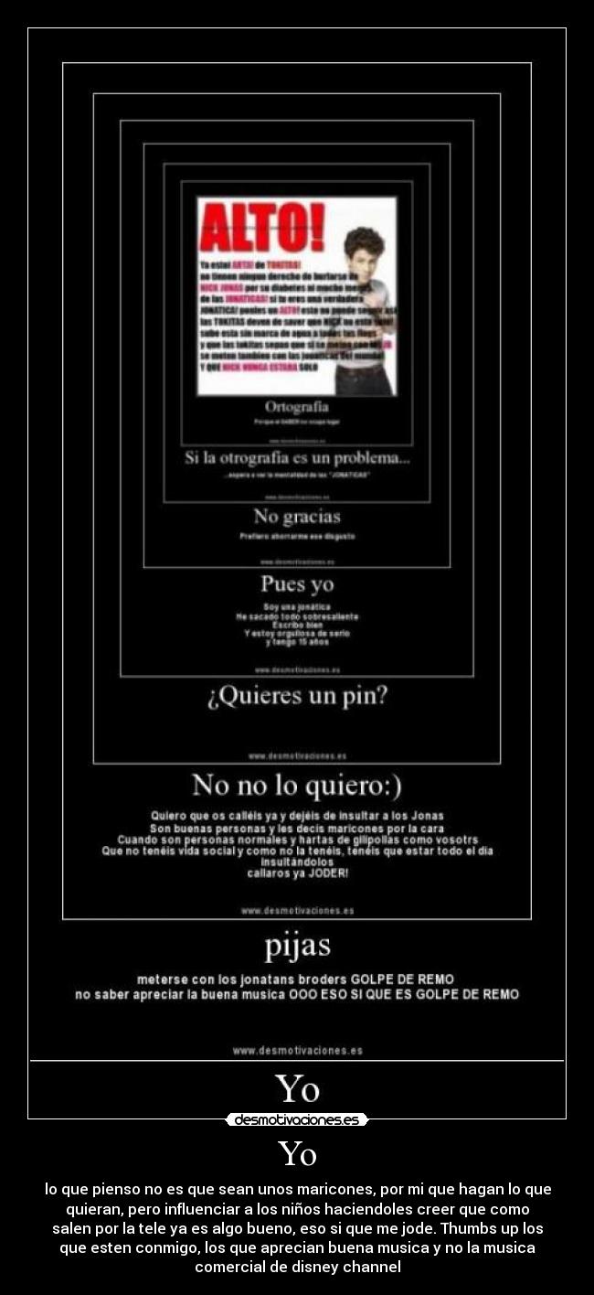Yo - lo que pienso no es que sean unos maricones, por mi que hagan lo que quieran, pero influenciar a los niños haciendoles creer que como salen por la tele ya es algo bueno, eso si que me jode. Thumbs up los que esten conmigo, los que aprecian buena musica y no la musica comercial de disney channel