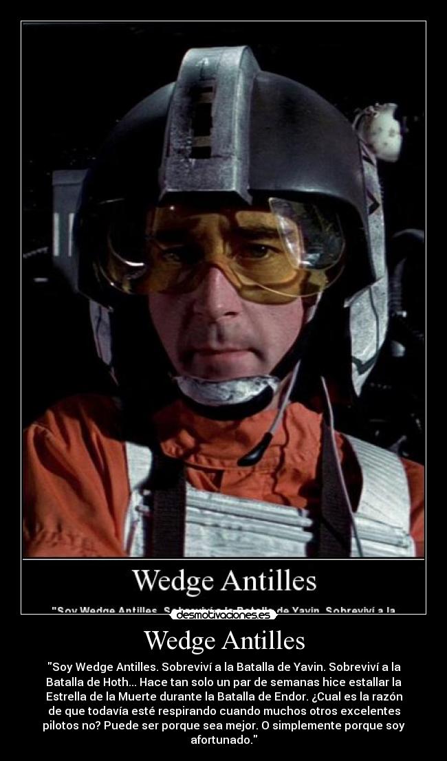 Wedge Antilles - \Soy Wedge Antilles. Sobreviví a la Batalla de Yavin. Sobreviví a la Batalla de Hoth... Hace tan solo un par de semanas hice estallar la Estrella de la Muerte durante la Batalla de Endor. ¿Cual es la razón de que todavía esté respirando cuando muchos otros excelentes pilotos no? Puede ser porque sea mejor. O simplemente porque soy afortunado.\