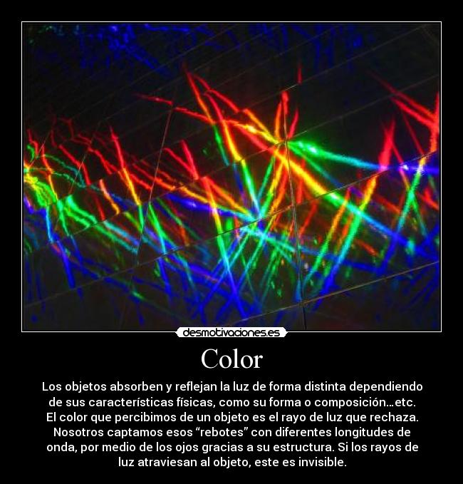 Color - Los objetos absorben y reflejan la luz de forma distinta dependiendo
de sus características físicas, como su forma o composición…etc.
El color que percibimos de un objeto es el rayo de luz que rechaza.
Nosotros captamos esos “rebotes” con diferentes longitudes de
onda, por medio de los ojos gracias a su estructura. Si los rayos de
luz atraviesan al objeto, este es invisible.