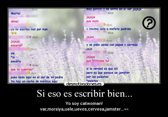 Si eso es escribir bien... - Yo soy catwoman!
var,morsiya,uele,uevos,cervesa,jamster...¬¬