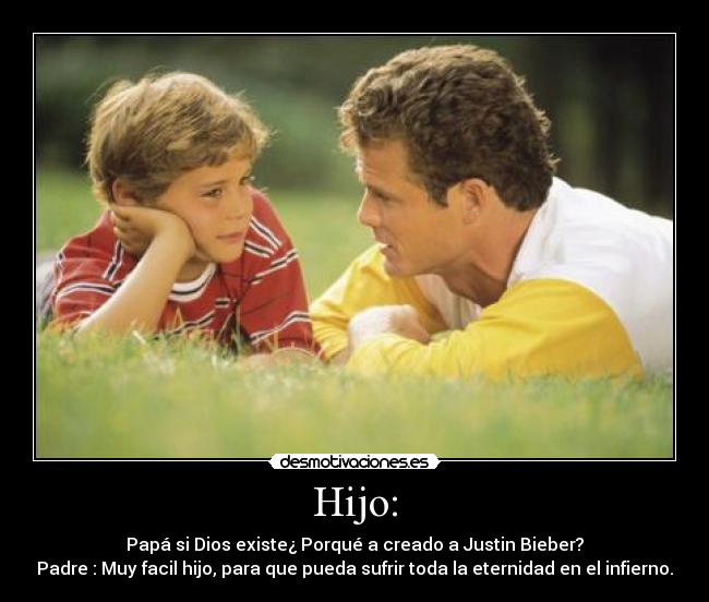 Hijo: - Papá si Dios existe¿ Porqué a creado a Justin Bieber?
Padre : Muy facil hijo, para que pueda sufrir toda la eternidad en el infierno.