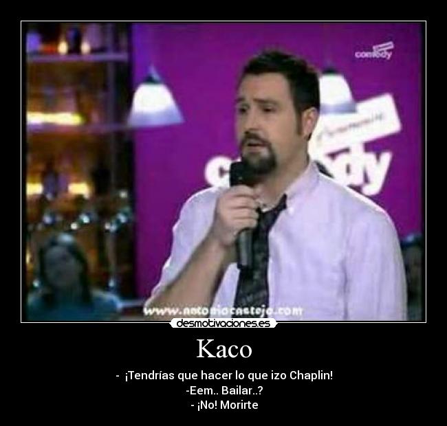 Kaco - -  ¡Tendrías que hacer lo que izo Chaplin!
-Eem.. Bailar..?
- ¡No! Morirte