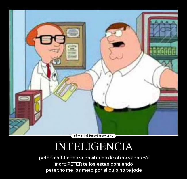 INTELIGENCIA - peter:mort tienes supositorios de otros sabores?
mort: PETER te los estas comiendo
peter:no me los meto por el culo no te jode