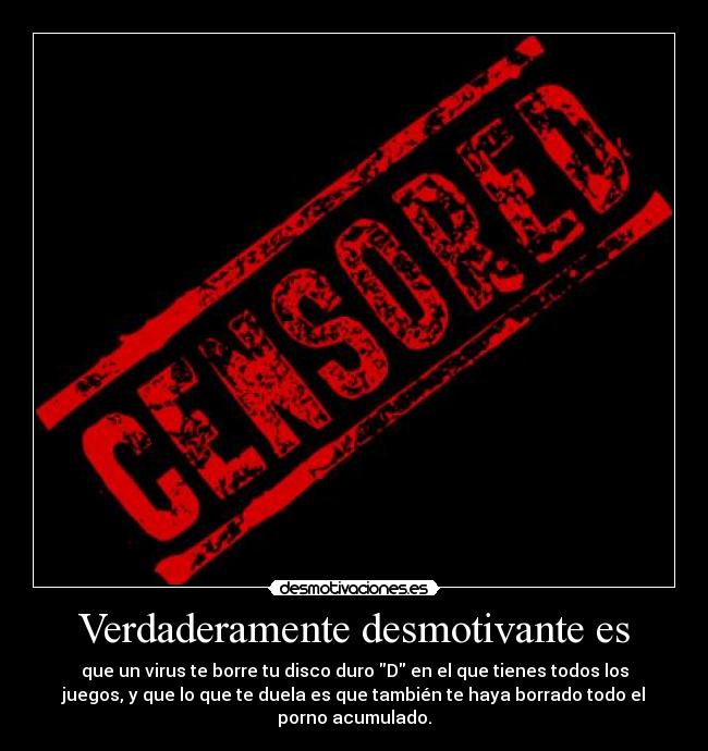 Verdaderamente desmotivante es - que un virus te borre tu disco duro D en el que tienes todos los
juegos, y que lo que te duela es que también te haya borrado todo el
porno acumulado.