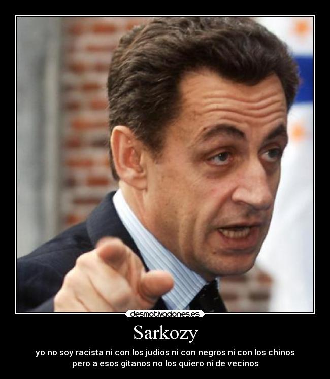 Sarkozy - yo no soy racista ni con los judios ni con negros ni con los chinos
pero a esos gitanos no los quiero ni de vecinos