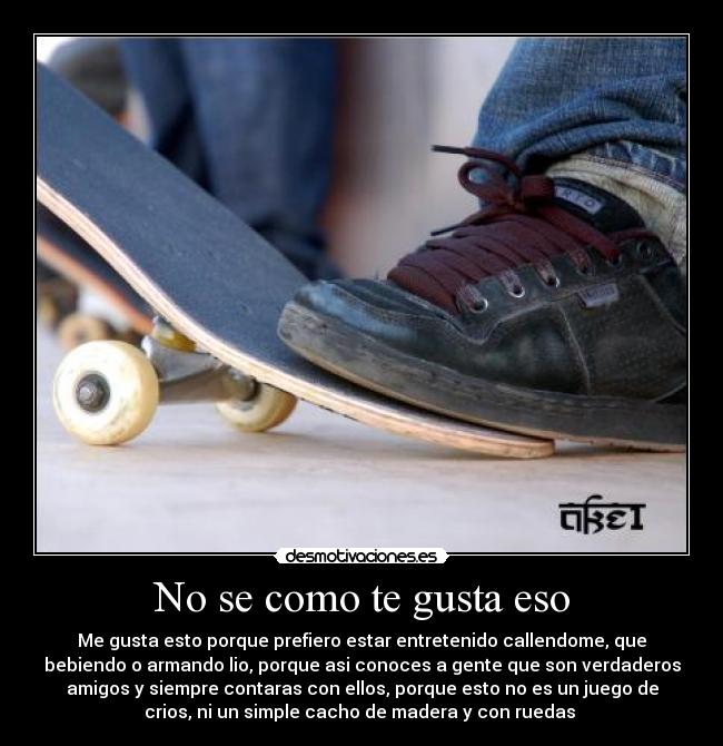No se como te gusta eso - Me gusta esto porque prefiero estar entretenido callendome, que
bebiendo o armando lio, porque asi conoces a gente que son verdaderos
amigos y siempre contaras con ellos, porque esto no es un juego de
crios, ni un simple cacho de madera y con ruedas 