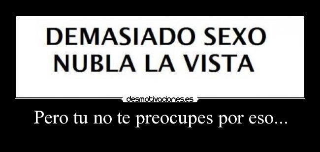 Pero tu no te preocupes por eso... -