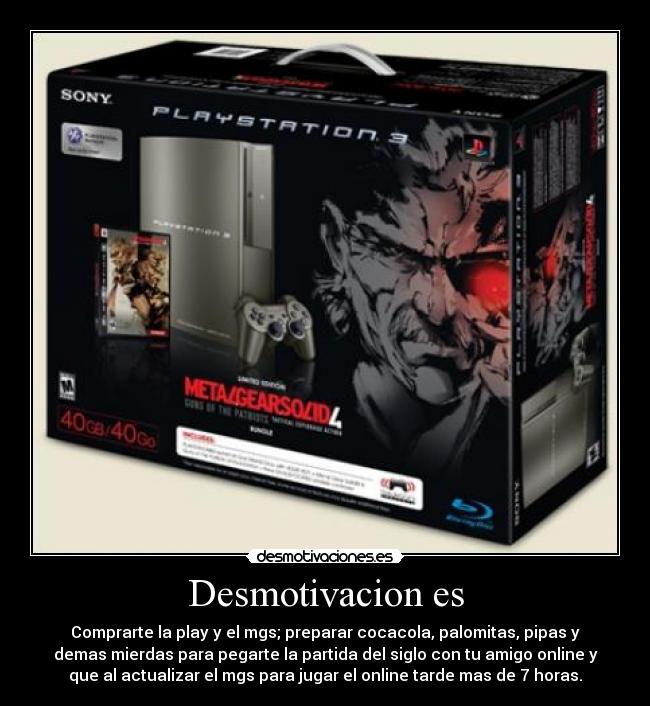Desmotivacion es - Comprarte la play y el mgs; preparar cocacola, palomitas, pipas y
demas mierdas para pegarte la partida del siglo con tu amigo online y
que al actualizar el mgs para jugar el online tarde mas de 7 horas.