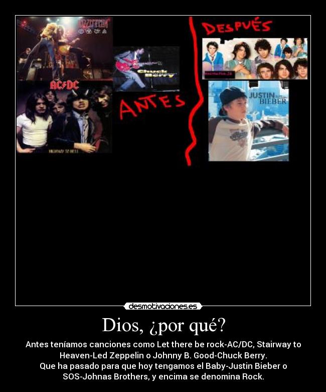 Dios, ¿por qué? - Antes teníamos canciones como Let there be rock-AC/DC, Stairway to
Heaven-Led Zeppelin o Johnny B. Good-Chuck Berry.
Que ha pasado para que hoy tengamos el Baby-Justin Bieber o
SOS-Johnas Brothers, y encima se denomina Rock.