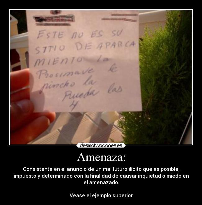 Amenaza: - Consistente en el anuncio de un mal futuro ilícito que es posible,
impuesto y determinado con la finalidad de causar inquietud o miedo en
el amenazado.

Vease el ejemplo superior