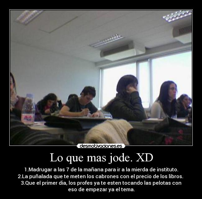 Lo que mas jode. XD - 1.Madrugar a las 7 de la mañana para ir a la mierda de instituto.
2.La puñalada que te meten los cabrones con el precio de los libros.
3.Que el primer dia, los profes ya te esten tocando las pelotas con
eso de empezar ya el tema.