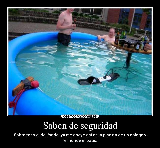 Saben de seguridad - Sobre todo el del fondo, yo me apoye asi en la piscina de un colega y
le inunde el patio.
