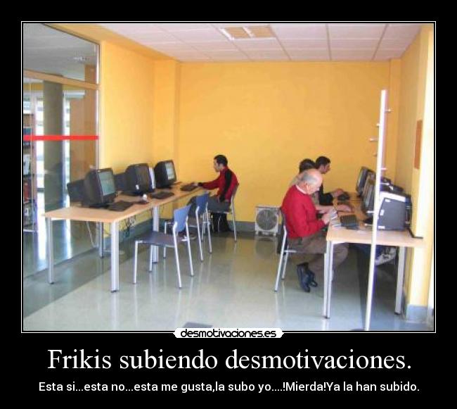 Frikis subiendo desmotivaciones. - Esta si...esta no...esta me gusta,la subo yo....!Mierda!Ya la han subido.