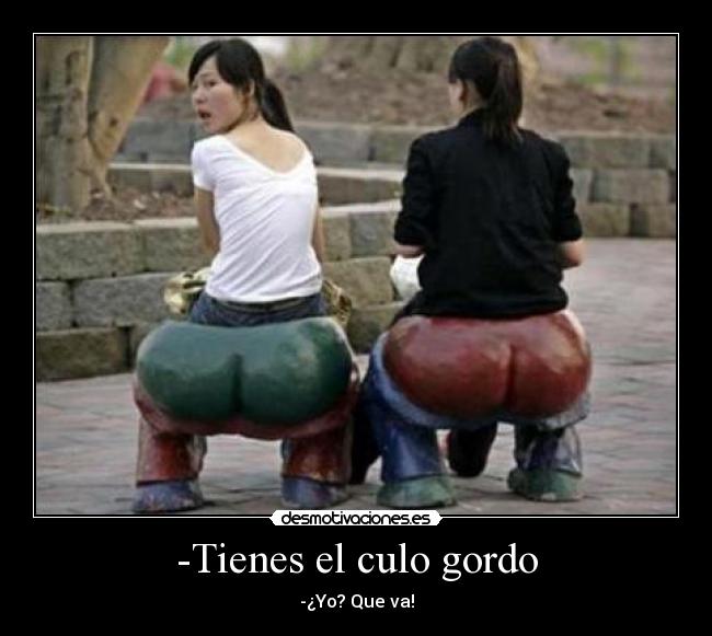 -Tienes el culo gordo - -¿Yo? Que va!