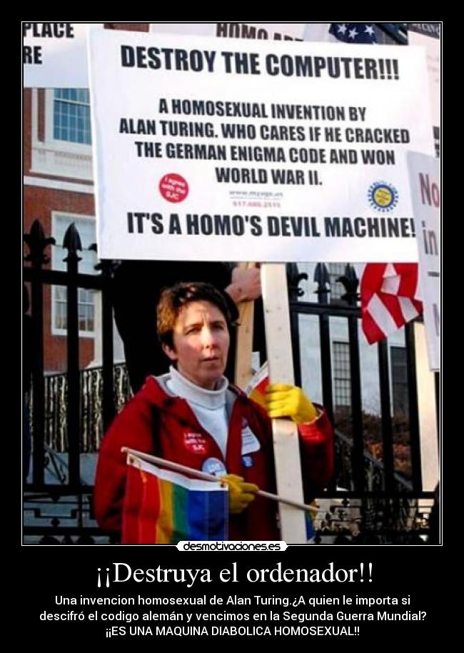 ¡¡Destruya el ordenador!! - Una invencion homosexual de Alan Turing.¿A quien le importa si
descifró el codigo alemán y vencimos en la Segunda Guerra Mundial?
¡¡ES UNA MAQUINA DIABOLICA HOMOSEXUAL!!