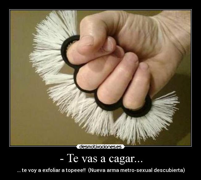 - Te vas a cagar... - ... te voy a exfoliar a topeee!!  (Nueva arma metro-sexual descubierta)