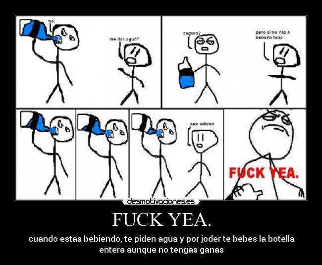 FUCK YEA. - cuando estas bebiendo, te piden agua y por joder te bebes la botella
entera aunque no tengas ganas
