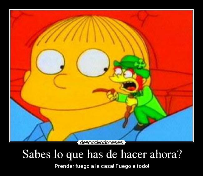Sabes lo que has de hacer ahora? - Prender fuego a la casa! Fuego a todo!