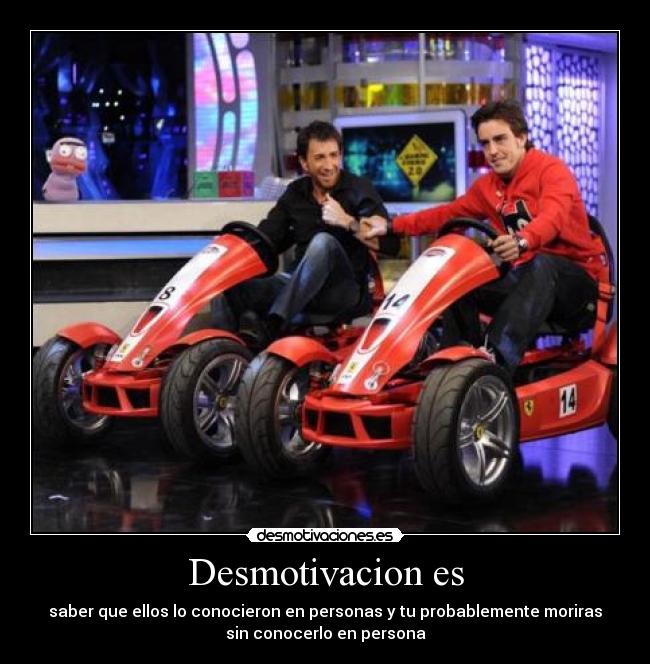 Desmotivacion es - saber que ellos lo conocieron en personas y tu probablemente moriras
sin conocerlo en persona