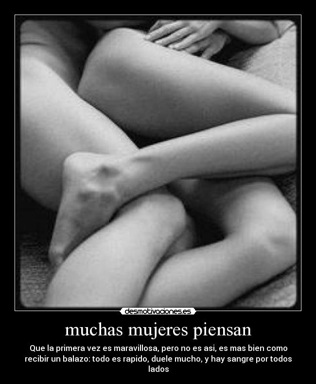 muchas mujeres piensan - Que la primera vez es maravillosa, pero no es asi, es mas bien como
recibir un balazo: todo es rapido, duele mucho, y hay sangre por todos
lados