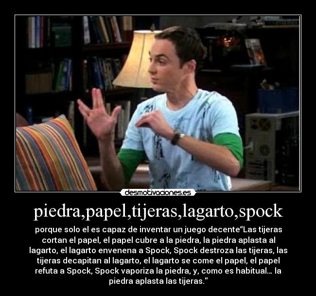 piedra,papel,tijeras,lagarto,spock - porque solo el es capaz de inventar un juego decente“Las tijeras
cortan el papel, el papel cubre a la piedra, la piedra aplasta al
lagarto, el lagarto envenena a Spock, Spock destroza las tijeras, las
tijeras decapitan al lagarto, el lagarto se come el papel, el papel
refuta a Spock, Spock vaporiza la piedra, y, como es habitual… la
piedra aplasta las tijeras.