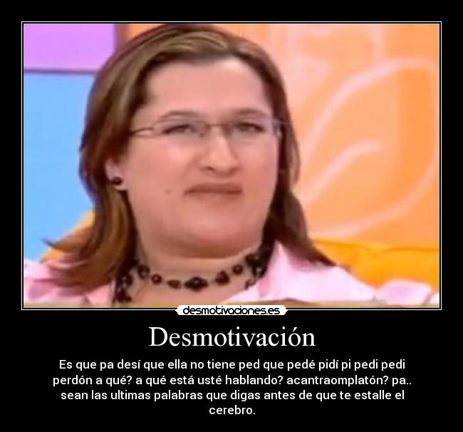 Desmotivación - Es que pa desí que ella no tiene ped que pedé pidí pi pedi pedi
perdón a qué? a qué está usté hablando? acantraomplatón? pa..
sean las ultimas palabras que digas antes de que te estalle el
cerebro.