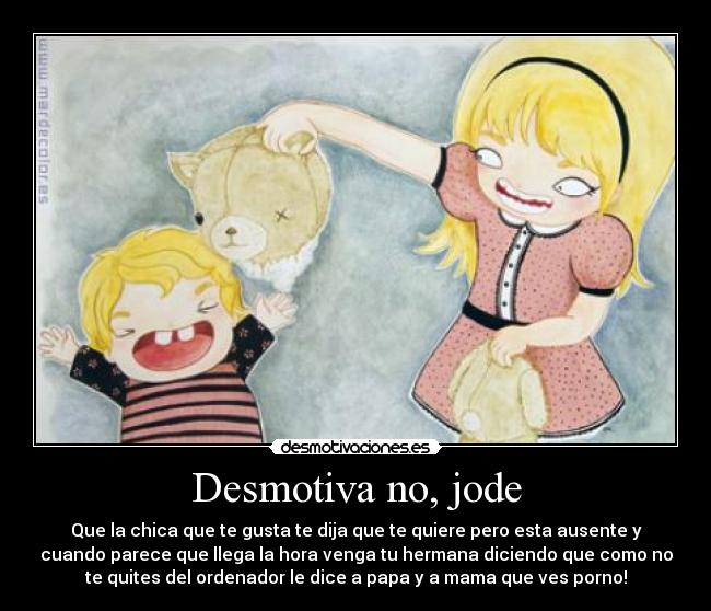 Desmotiva no, jode - Que la chica que te gusta te dija que te quiere pero esta ausente y
cuando parece que llega la hora venga tu hermana diciendo que como no
te quites del ordenador le dice a papa y a mama que ves porno!