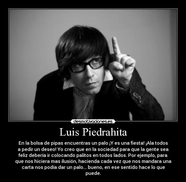 Luis Piedrahita - En la bolsa de pipas encuentras un palo ¡Y es una fiesta! ¡Ala todos
a pedir un deseo! Yo creo que en la sociedad para que la gente sea
feliz debería ir colocando palitos en todos lados. Por ejemplo, para
que nos hiciera mas ilusión, hacienda cada vez que nos mandara una
carta nos podía dar un palo... bueno, en ese sentido hace lo que
puede.