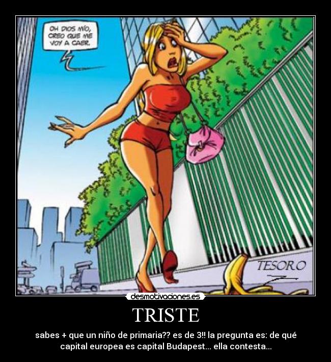 TRISTE - sabes + que un niño de primaria?? es de 3!! la pregunta es: de qué
capital europea es capital Budapest... ella contesta...