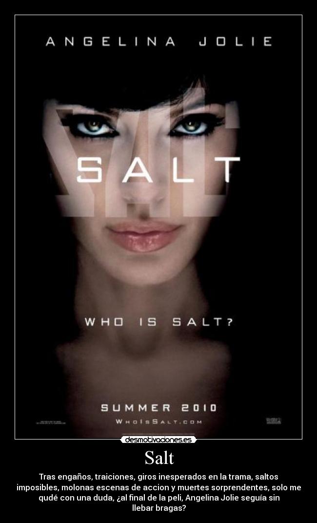 Salt - Tras engaños, traiciones, giros inesperados en la trama, saltos
imposibles, molonas escenas de accion y muertes sorprendentes, solo me
qudé con una duda, ¿al final de la peli, Angelina Jolie seguía sin
llebar bragas?