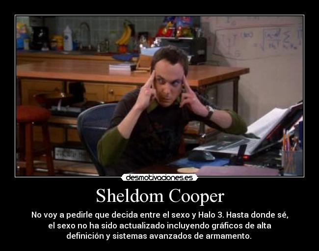 Sheldom Cooper - No voy a pedirle que decida entre el sexo y Halo 3. Hasta donde sé,
el sexo no ha sido actualizado incluyendo gráficos de alta
definición y sistemas avanzados de armamento. 