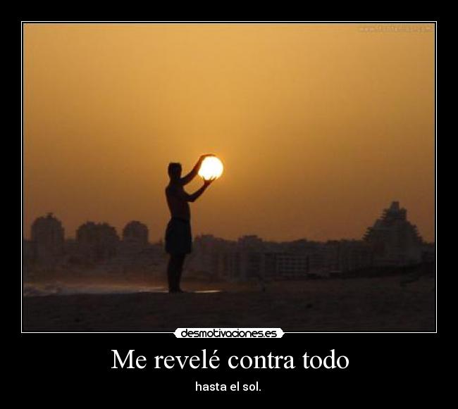 Me revelé contra todo - hasta el sol.