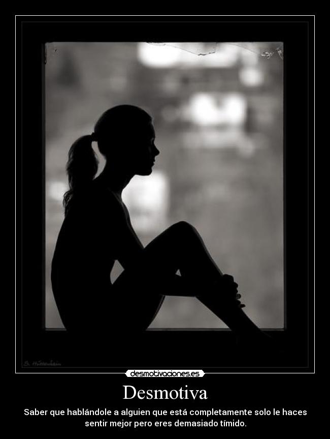 Desmotiva - Saber que hablándole a alguien que está completamente solo le haces
sentir mejor pero eres demasiado tímido.