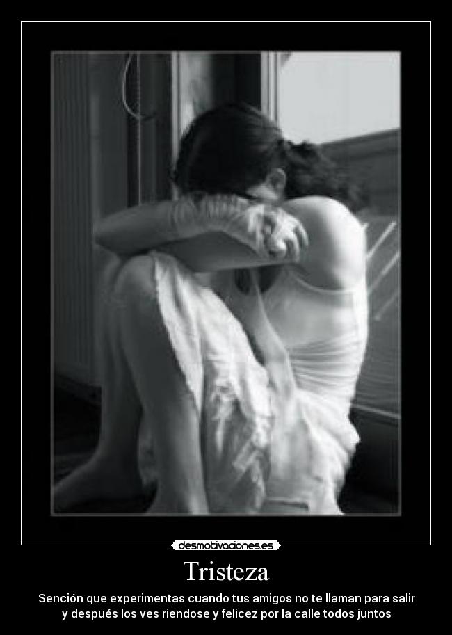 Tristeza - Sención que experimentas cuando tus amigos no te llaman para salir
y después los ves riendose y felicez por la calle todos juntos