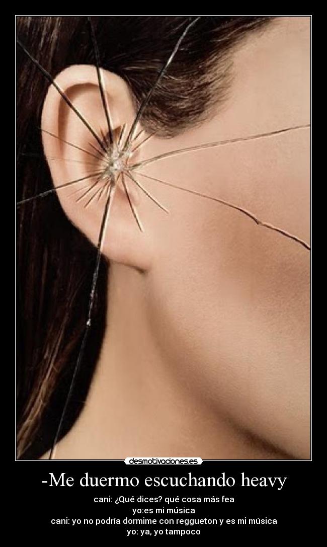 -Me duermo escuchando heavy - cani: ¿Qué dices? qué cosa más fea
yo:es mi música
cani: yo no podría dormime con reggueton y es mi música
yo: ya, yo tampoco