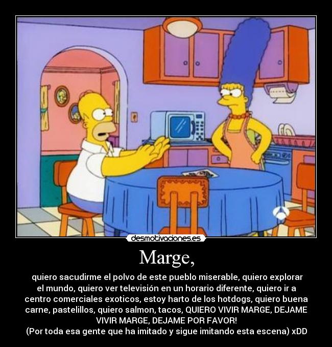 Marge, - quiero sacudirme el polvo de este pueblo miserable, quiero explorar
el mundo, quiero ver televisión en un horario diferente, quiero ir a
centro comerciales exoticos, estoy harto de los hotdogs, quiero buena
carne, pastelillos, quiero salmon, tacos, QUIERO VIVIR MARGE, DEJAME
VIVIR MARGE, DEJAME POR FAVOR!
(Por toda esa gente que ha imitado y sigue imitando esta escena) xDD