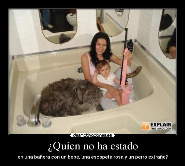 ¿Quien no ha estado - en una bañera con un bebe, una escopeta rosa y un perro extraño?