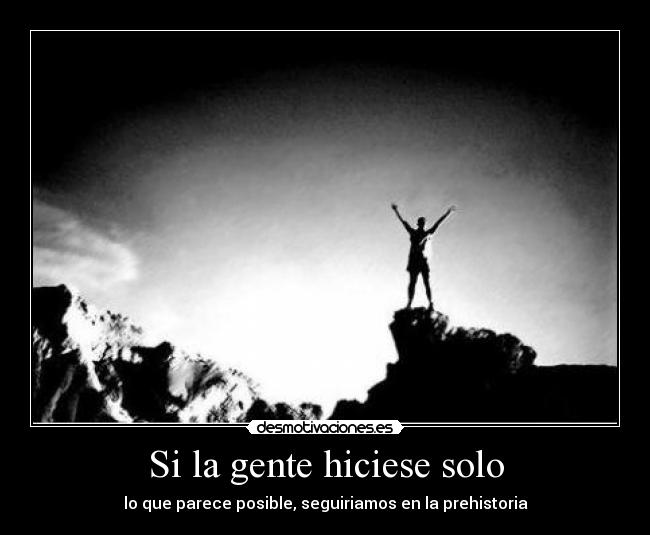 Si la gente hiciese solo - lo que parece posible, seguiriamos en la prehistoria