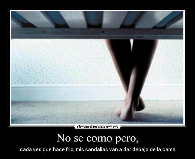 No se como pero, - cada ves que hace frio, mis sandalias van a dar debajo de la cama