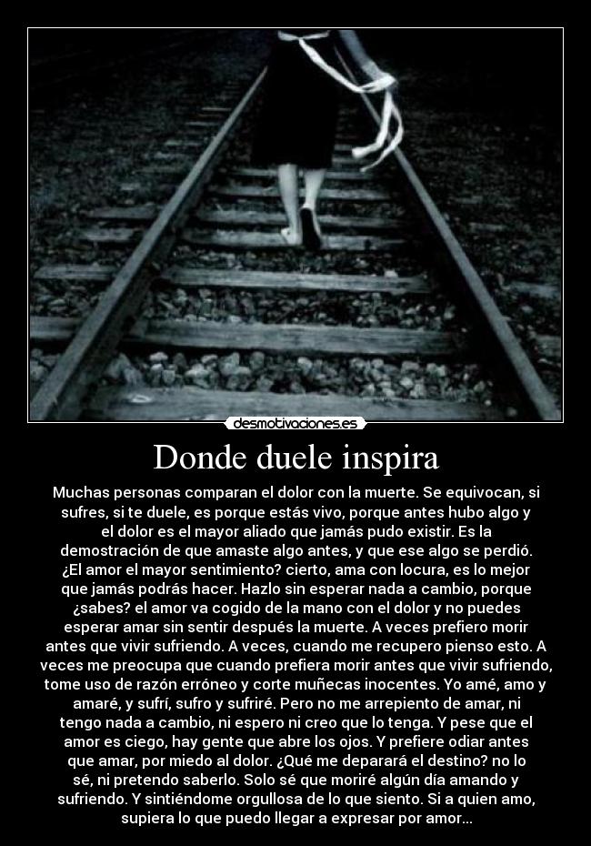 Donde duele inspira - Muchas personas comparan el dolor con la muerte. Se equivocan, si
sufres, si te duele, es porque estás vivo, porque antes hubo algo y
el dolor es el mayor aliado que jamás pudo existir. Es la
demostración de que amaste algo antes, y que ese algo se perdió.
¿El amor el mayor sentimiento? cierto, ama con locura, es lo mejor
que jamás podrás hacer. Hazlo sin esperar nada a cambio, porque
¿sabes? el amor va cogido de la mano con el dolor y no puedes
esperar amar sin sentir después la muerte. A veces prefiero morir
antes que vivir sufriendo. A veces, cuando me recupero pienso esto. A
veces me preocupa que cuando prefiera morir antes que vivir sufriendo,
tome uso de razón erróneo y corte muñecas inocentes. Yo amé, amo y
amaré, y sufrí, sufro y sufriré. Pero no me arrepiento de amar, ni
tengo nada a cambio, ni espero ni creo que lo tenga. Y pese que el
amor es ciego, hay gente que abre los ojos. Y prefiere odiar antes
que amar, por miedo al dolor. ¿Qué me deparará el destino? no lo
sé, ni pretendo saberlo. Solo sé que moriré algún día amando y
sufriendo. Y sintiéndome orgullosa de lo que siento. Si a quien amo,
supiera lo que puedo llegar a expresar por amor...