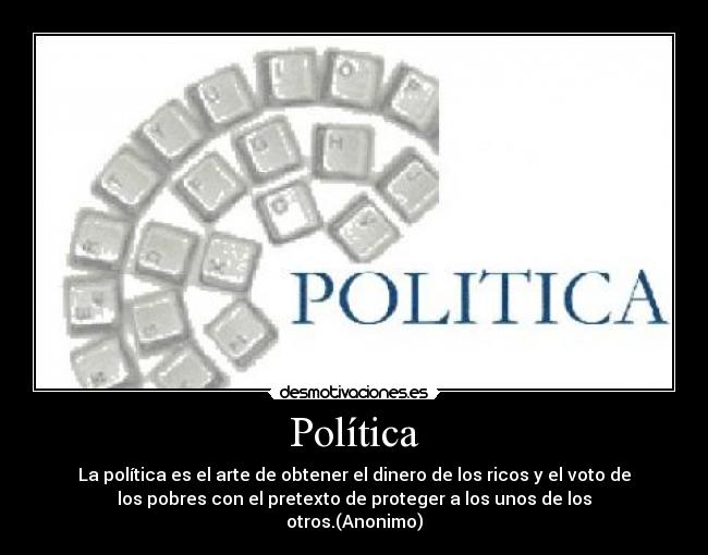 Política - La política es el arte de obtener el dinero de los ricos y el voto de
los pobres con el pretexto de proteger a los unos de los
otros.(Anonimo)