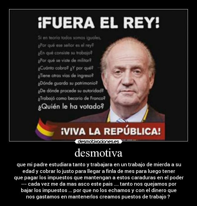 desmotiva - que mi padre estudiara tanto y trabajara en un trabajo de mierda a su
edad y cobrar lo justo para llegar a finla de mes para luego tener
que pagar los impuestos que mantengan a estos caraduras en el poder
--- cada vez me da mas asco este pais .... tanto nos quejamos por
bajar los impuestos ... por que no los echamos y con el dinero que
nos gastamos en mantenerlos creamos puestos de trabajo ? 