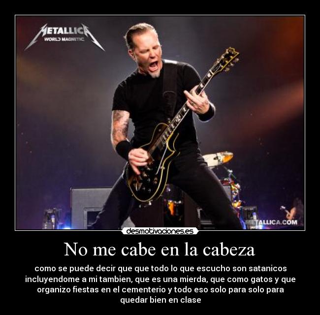No me cabe en la cabeza - como se puede decir que que todo lo que escucho son satanicos
incluyendome a mi tambien, que es una mierda, que como gatos y que
organizo fiestas en el cementerio y todo eso solo para solo para
quedar bien en clase