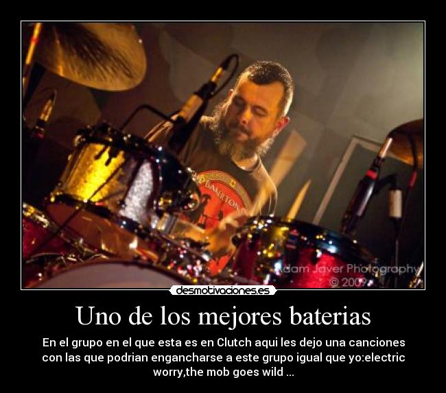 Uno de los mejores baterias - En el grupo en el que esta es en Clutch aqui les dejo una canciones
con las que podrian engancharse a este grupo igual que yo:electric
worry,the mob goes wild ...