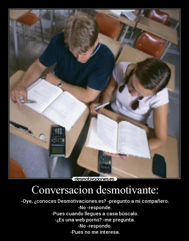 Conversacion desmotivante: - -Oye, ¿conoces Desmotivaciones.es? -pregunto a mi compañero.
-No -responde.
-Pues cuando llegues a casa búscalo.
-¿Es una web porno? -me pregunta.
-No -respondo.
-Pues no me interesa.