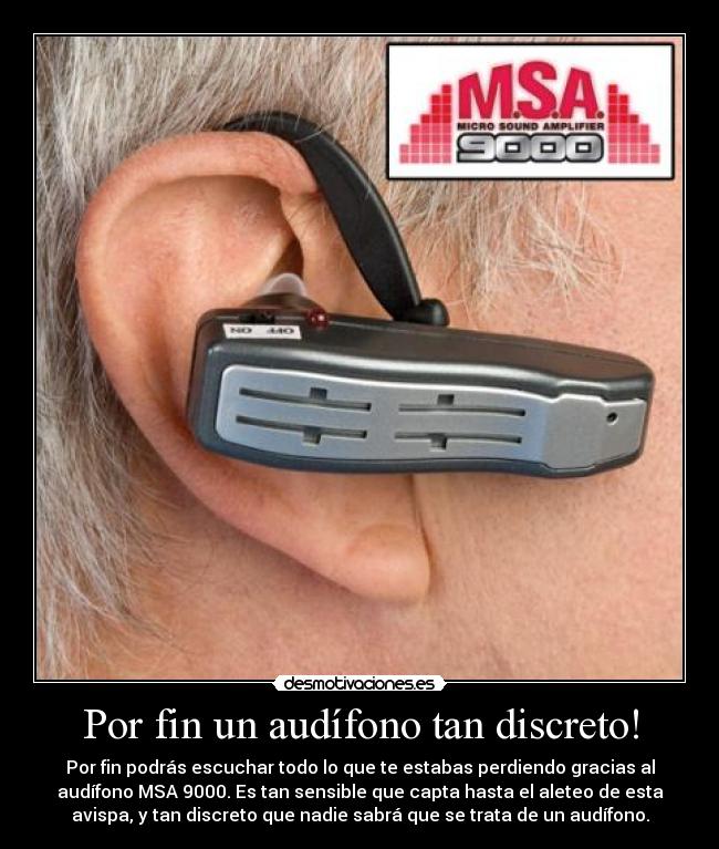 Por fin un audífono tan discreto! - Por fin podrás escuchar todo lo que te estabas perdiendo gracias al
audífono MSA 9000. Es tan sensible que capta hasta el aleteo de esta
avispa, y tan discreto que nadie sabrá que se trata de un audífono.